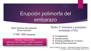 Erupción polimorfa del
embarazo
“Rash Toxémico del embarazo”
Dx por exclusión
1/160 -300 Gestantes
► Pápulas urticarianas pruriginosas y
placas del embarazo (PUPPP). USA
Tardío 3° trimestre y puerperio
inmediato (13%)
► Primigestantes
► Cesarea previa
► Embarazo Multiple (8 -12 veces )
► Fetos de Sexo masculino
Etiología: Desconocida
Alteración del Colágeno y tejido conectivo?
Repuesta inmunol a Ag fetales circulantes?
Taylor D, Pappo E, Aronson I. Polymorphic Eruption of Pregnancy.
11, Chicago : Clinics in Dermatology, 2016, Vol. 02
 