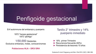 Penfigoide gestacional
Enf autoinmune del embarazo y puerperio
1872 “herpes gestacional”
1973 “pénfigo”
1/50,000 Gestantes
Exclusiva embarazo, molas, coriocarcinomas
Poblaciones HLA – DR3/ DR4
Tardío 2° trimestre y 14%
puerperio inmediato
► 18% primer Trimestre
► Recurrencia frecuente (92%)
► Persistencia de lesiones 10 años
Gutierrez E et all. Pregnancy and Skin. Piel 2010 ;25(7) :389–395.
 