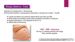 Aparición en Gestaciones < 28 semanas
Arritmia fetal (bradi) y vasoespasmo placentario inducido por niveles  de AB
►Liquido amniótico con meconio (estimulación de Colon por AB)
►Parto pretermino (6-60%) acido cólico sensibiliza miométrio a Oxitocina
►Muerte intrauterina 1,2% después de las 37 ss
►SDRA (AB en Pulmones)
NST - PBF c/semana
No hay un método predictor del riesgo
fetal, cambios agudos.
Riesgo Materno - Fetal
Martinez M et all. Instituto Clinic Barcelona 2010, Prot
Floreani A and Gervasi MT, New Insights on Intrahepatic Cholestasis of
Pregnancy. Clinics in Liver Disease, 2016-02-01, Vol20, N 1, Pag177-189
 