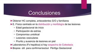 Conclusiones
►Obtener HC completa, antecedentes G/O y familiares
►E. Físico centrado en la distribución y morfología de las lesiones
• Edad gestacional de inicio
• Participación de estrías
• Compromiso umbilical
• Lesiones vesiculares
• Prurito y ausencia de lesiones en piel
►Laboratorios (Fx hepática) si hay sospecha de Colestasis
►Biopsia útil para confirmar/excluir Pénfigo Gestacional
 