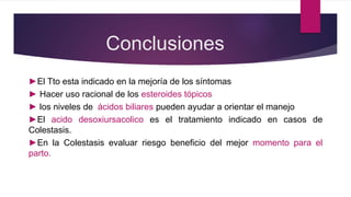 Conclusiones
►El Tto esta indicado en la mejoría de los síntomas
► Hacer uso racional de los esteroides tópicos
► los niveles de ácidos biliares pueden ayudar a orientar el manejo
►El acido desoxiursacolico es el tratamiento indicado en casos de
Colestasis.
►En la Colestasis evaluar riesgo beneficio del mejor momento para el
parto.
 