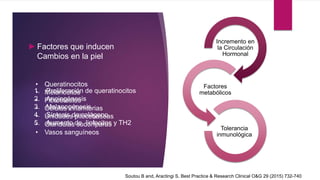 ►Factores que inducen
Cambios en la piel
Incremento en
la Circulación
Hormonal
Factores
metabólicos
Tolerancia
inmunológica
• Queratinocitos
• Melanocitos
• Fibroblastos
• Células inflamtorias
• Unidades pilocebaseas
• Glándulas sudoríparas
• Vasos sanguíneos
1. Proliferación de queratinocitos
2. Angiogénesis
3. Melanogénesis
4. Síntesis de colágeno
5. Aumento de linfocitos y TH2
Soutou B and, Aractingi S. Best Practice & Research Clinical O&G 29 (2015) 732-740
 