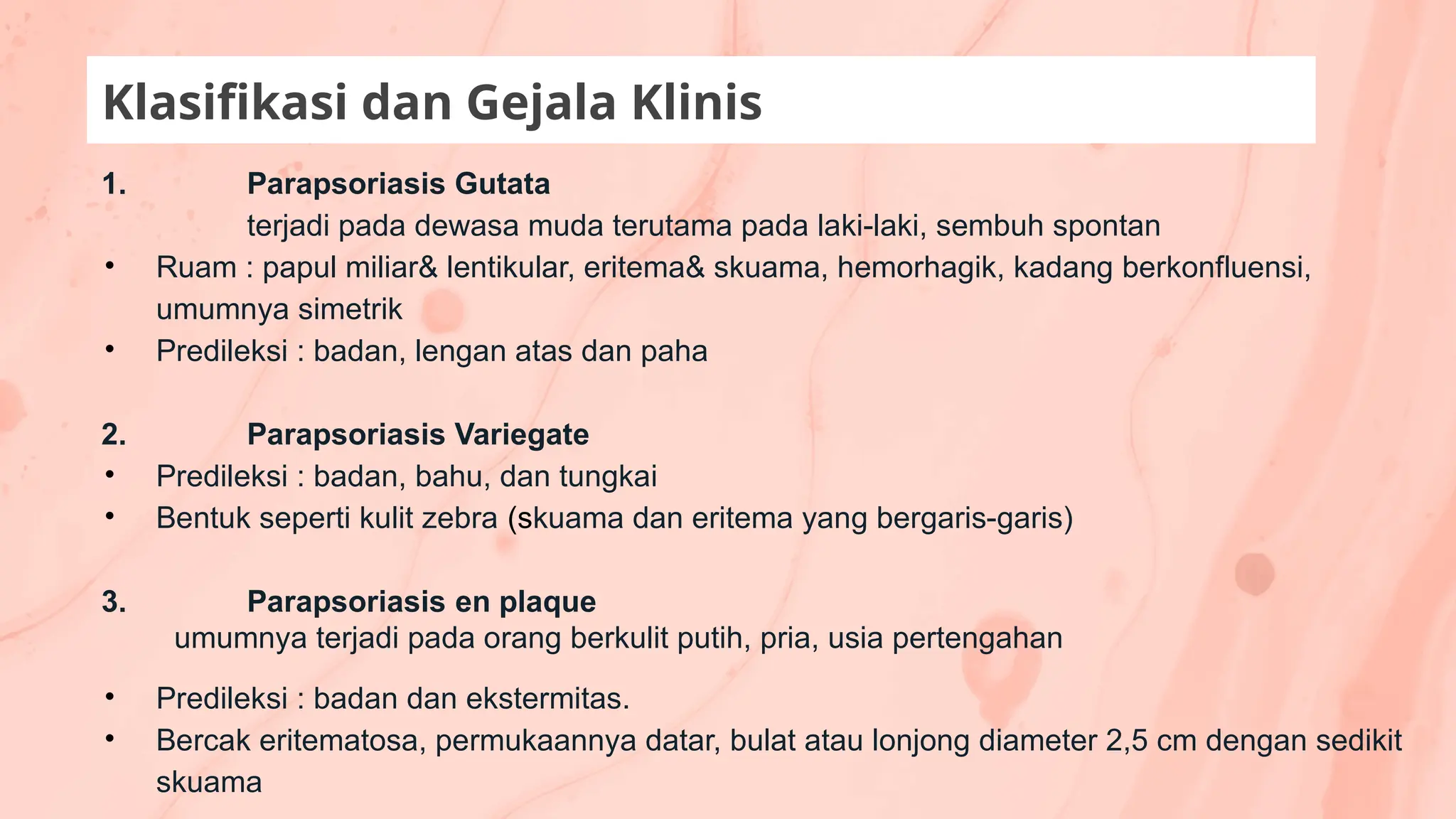 Klasifikasi dan Gejala Klinis
1. Parapsoriasis Gutata
terjadi pada dewasa muda terutama pada laki-laki, sembuh spontan
• Ruam : papul miliar& lentikular, eritema& skuama, hemorhagik, kadang berkonfluensi,
umumnya simetrik
• Predileksi : badan, lengan atas dan paha
2. Parapsoriasis Variegate
• Predileksi : badan, bahu, dan tungkai
• Bentuk seperti kulit zebra (skuama dan eritema yang bergaris-garis)
3. Parapsoriasis en plaque
umumnya terjadi pada orang berkulit putih, pria, usia pertengahan
• Predileksi : badan dan ekstermitas.
• Bercak eritematosa, permukaannya datar, bulat atau lonjong diameter 2,5 cm dengan sedikit
skuama
 