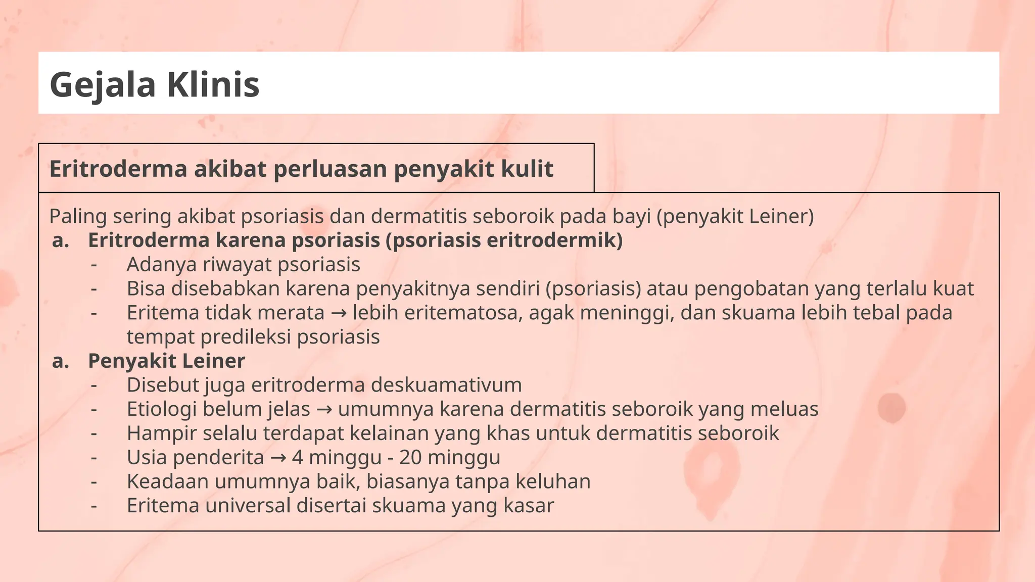 Eritroderma akibat perluasan penyakit kulit
Gejala Klinis
Paling sering akibat psoriasis dan dermatitis seboroik pada bayi (penyakit Leiner)
a. Eritroderma karena psoriasis (psoriasis eritrodermik)
- Adanya riwayat psoriasis
- Bisa disebabkan karena penyakitnya sendiri (psoriasis) atau pengobatan yang terlalu kuat
- Eritema tidak merata lebih eritematosa, agak meninggi, dan skuama lebih tebal pada
→
tempat predileksi psoriasis
a. Penyakit Leiner
- Disebut juga eritroderma deskuamativum
- Etiologi belum jelas umumnya karena dermatitis seboroik yang meluas
→
- Hampir selalu terdapat kelainan yang khas untuk dermatitis seboroik
- Usia penderita 4 minggu - 20 minggu
→
- Keadaan umumnya baik, biasanya tanpa keluhan
- Eritema universal disertai skuama yang kasar
 