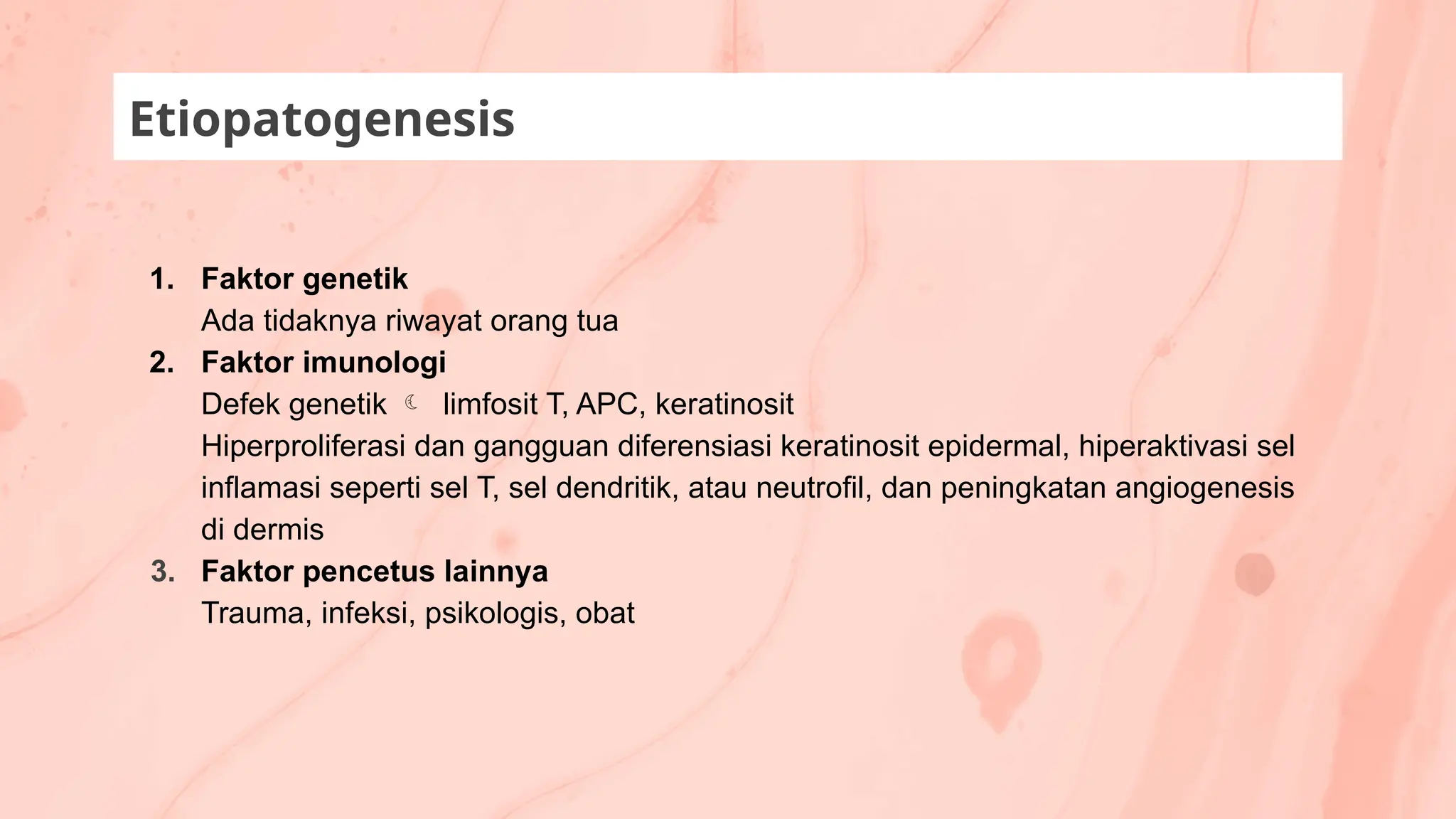 1. Faktor genetik
Ada tidaknya riwayat orang tua
2. Faktor imunologi
Defek genetik  limfosit T, APC, keratinosit
Hiperproliferasi dan gangguan diferensiasi keratinosit epidermal, hiperaktivasi sel
inflamasi seperti sel T, sel dendritik, atau neutrofil, dan peningkatan angiogenesis
di dermis
3. Faktor pencetus lainnya
Trauma, infeksi, psikologis, obat
Etiopatogenesis
 