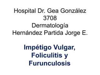 Hospital Dr. Gea González
3708
Dermatología
Hernández Partida Jorge E.
Impétigo Vulgar,
Foliculitis y
Furunculosis
 