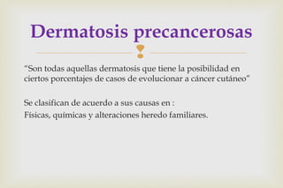 
“Son todas aquellas dermatosis que tiene la posibilidad en
ciertos porcentajes de casos de evolucionar a cáncer cutáneo”
Se clasifican de acuerdo a sus causas en :
Físicas, químicas y alteraciones heredo familiares.
Dermatosis precancerosas
 