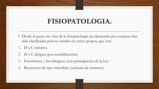 FISIOPATOLOGIA. 
• Desde el punto de vista de la fisiopatología, las dermatitis por contacto han 
sido clasificadas para su estudio en varios grupos, que son: 
1. D x C irritativa 
2. D x C alérgica (por sensibilización) 
3. Fototóxicas y fotoalérgicas (con participación de la luz) 
4. Reacciones de tipo inmediato (urticaria de contacto) 
 