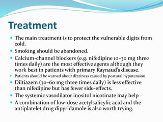Treatment
 The main treatment is to protect the vulnerable digits from
cold.
 Smoking should be abandoned.
 Calcium-channel blockers (e.g. nifedipine 10–30 mg three
times daily) are the most effective agents although they
work best in patients with primary Raynaud’s disease.
 Patients should be warned about dizziness caused by postural hypotension
 Diltiazem (30–60 mg three times daily) is less effective
than nifedipine but has fewer side-effects.
 The systemic vasodilator inositol nicotinate may help
 A combination of low-dose acetylsalicylic acid and the
antiplatelet drug dipyridamole is also worth trying.
 