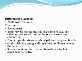 Differential diagnosis
 Phototoxic reactions
Treatment
 Symptomatic
 Baths may be cooling and oily shake lotions (e.g. oily
calamine lotion), oil in-water lotions or creams are
comforting.
 Potent topical corticosteroids help if used early and briefly.
 Oral aspirin (a prostaglandin synthesis inhibitor) relieves
the pain.
 Sprays containing benzocaine also relieve pain, but
occasionally sensitize.
 