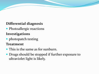 Differential diagnosis
 Photoallergic reactions
Investigations
 photopatch testing
Treatment
 This is the same as for sunburn.
 Drugs should be stopped if further exposure to
ultraviolet light is likely.
 