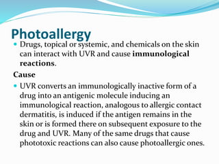 Photoallergy
 Drugs, topical or systemic, and chemicals on the skin
can interact with UVR and cause immunological
reactions.
Cause
 UVR converts an immunologically inactive form of a
drug into an antigenic molecule inducing an
immunological reaction, analogous to allergic contact
dermatitis, is induced if the antigen remains in the
skin or is formed there on subsequent exposure to the
drug and UVR. Many of the same drugs that cause
phototoxic reactions can also cause photoallergic ones.
 