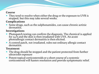 Course
 They tend to resolve when either the drug or the exposure to UVR is
stopped, but this may take several weeks.
Complications
 Some drugs, such as the sulphonamides, can cause chronic actinic
dermatitis.
Investigations
 Photopatch testing can confirm the diagnosis. The chemical is applied
for 24 h and the skin is then irradiated with UVA. An acute
photoallergic contact dermatitis is then elicited.
 A control patch, not irradiated, rules out ordinary allergic contact
dermatitis.
Treatment
 The drug should be stopped and the patient protected from further
ultraviolet exposure
 Potent topical corticosteroids or a short course of a systemic
corticosteroid will hasten resolution and provide symptomatic relief.
 