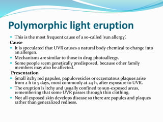 Polymorphic light eruption
 This is the most frequent cause of a so-called ‘sun allergy’.
Cause
 It is speculated that UVR causes a natural body chemical to change into
an allergen.
 Mechanisms are similar to those in drug photoallergy.
 Some people seem genetically predisposed, because other family
members may also be affected.
Presentation
 Small itchy red papules, papulovesicles or eczematous plaques arise
from 2 h to 5 days, most commonly at 24 h, after exposure to UVR.
 The eruption is itchy and usually confined to sun-exposed areas,
remembering that some UVR passes through thin clothing.
 Not all exposed skin develops disease so there are papules and plaques
rather than generalized redness.
 