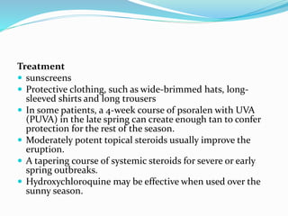 Treatment
 sunscreens
 Protective clothing, such as wide-brimmed hats, long-
sleeved shirts and long trousers
 In some patients, a 4-week course of psoralen with UVA
(PUVA) in the late spring can create enough tan to confer
protection for the rest of the season.
 Moderately potent topical steroids usually improve the
eruption.
 A tapering course of systemic steroids for severe or early
spring outbreaks.
 Hydroxychloroquine may be effective when used over the
sunny season.
 