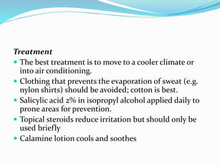 Treatment
 The best treatment is to move to a cooler climate or
into air conditioning.
 Clothing that prevents the evaporation of sweat (e.g.
nylon shirts) should be avoided; cotton is best.
 Salicylic acid 2% in isopropyl alcohol applied daily to
prone areas for prevention.
 Topical steroids reduce irritation but should only be
used briefly
 Calamine lotion cools and soothes
 