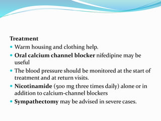 Treatment
 Warm housing and clothing help.
 Oral calcium channel blocker nifedipine may be
useful
 The blood pressure should be monitored at the start of
treatment and at return visits.
 Nicotinamide (500 mg three times daily) alone or in
addition to calcium-channel blockers
 Sympathectomy may be advised in severe cases.
 