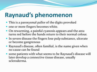 Raynaud’s phenomenon
 This is a paroxysmal pallor of the digits provoked
 one or more fingers becomes white.
 On rewarming, a painful cyanosis appears and the area
turns red before the hands return to their normal colour.
 In severe disease the fingers lose pulp substance, ulcerate
or become gangrenous
 Raynaud’s disease, often familial, is the name given when
no cause can be found
 some patients with what seems to be Raynaud’s disease will
later develop a connective tissue disease, usually
scleroderma.
 