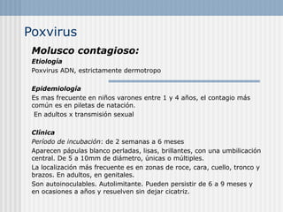 Poxvirus
 Molusco contagioso:
 Etiología
 Poxvirus ADN, estrictamente dermotropo

 Epidemiología
 Es mas frecuente en niños varones entre 1 y 4 años, el contagio más
 común es en piletas de natación.
  En adultos x transmisión sexual

 Clínica
 Período de incubación: de 2 semanas a 6 meses
 Aparecen pápulas blanco perladas, lisas, brillantes, con una umbilicación
 central. De 5 a 10mm de diámetro, únicas o múltiples.
 La localización más frecuente es en zonas de roce, cara, cuello, tronco y
 brazos. En adultos, en genitales.
 Son autoinoculables. Autolimitante. Pueden persistir de 6 a 9 meses y
 en ocasiones a años y resuelven sin dejar cicatriz.
 