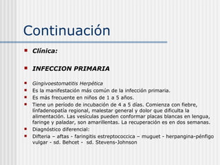 Continuación
   Clínica:

   INFECCION PRIMARIA

   Gingivoestomatitis Herpética
   Es la manifestación más común de la infección primaria.
   Es más frecuente en niños de 1 a 5 años.
   Tiene un período de incubación de 4 a 5 días. Comienza con fiebre,
    línfadenopatía regional, malestar general y dolor que dificulta la
    alimentación. Las vesículas pueden conformar placas blancas en lengua,
    faringe y paladar, son amarillentas. La recuperación es en dos semanas.
   Diagnóstico diferencial:
   Difteria – aftas - faringitis estreptococcica – muguet - herpangina-pénfigo
    vulgar - sd. Behcet - sd. Stevens-Johnson
 