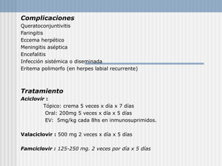 Complicaciones
Queratoconjuntivitis
Faringitis
Eccema herpético
Meningitis aséptica
Encefalitis
Infección sistémica o diseminada
Eritema polimorfo (en herpes labial recurrente)



Tratamiento
Aciclovir :
         Tópico: crema 5 veces x día x 7 días
          Oral: 200mg 5 veces x día x 5 días
          EV: 5mg/kg cada 8hs en inmunosuprimidos.

Valaciclovir : 500 mg 2 veces x día x 5 días

Famciclovir : 125-250 mg. 2 veces por día x 5 días
 