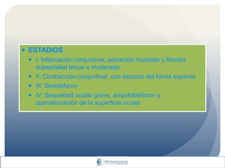  ESTADIOS
 I: Inflamación conjuntival, secreción mucoide y fibrosis
subepitelial tenue a moderada.
 II: Contracción conjuntival, con escorzo del fórnix superior
 III: Simbléfaron
 IV: Sequedad ocular grave, anquiloblefaron y
queratinización de la superficie ocular.
 