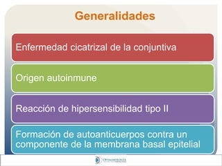 Generalidades
Enfermedad cicatrizal de la conjuntiva
Origen autoinmune
Reacción de hipersensibilidad tipo II
Formación de autoanticuerpos contra un
componente de la membrana basal epitelial
 