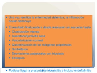  Una vez remitida la enfermedad sistémica, la inflamación
ocular disminuye
 El resultado final puede ir desde resolución sin secuelas hasta
 Cicatrización intensa
 Queratoconjuntivitis seca
 Vascularización corneal
 Queratinización de los márgenes palpebrales
 Simbléfaron
 Desviaciones palpebrales con triquiasis
 Entropión
 Pudiese llegar a presentarse iridociclitis e incluso endoftalmitis
 