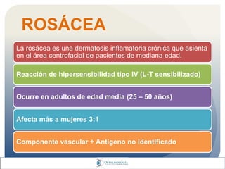 ROSÁCEA
La rosácea es una dermatosis inflamatoria crónica que asienta
en el área centrofacial de pacientes de mediana edad.
Reacción de hipersensibilidad tipo IV (L-T sensibilizado)
Ocurre en adultos de edad media (25 – 50 años)
Afecta más a mujeres 3:1
Componente vascular + Antigeno no identificado
 