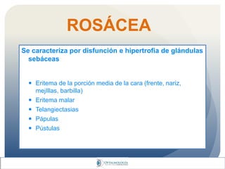 ROSÁCEA
Se caracteriza por disfunción e hipertrofia de glándulas
sebáceas
 Eritema de la porción media de la cara (frente, nariz,
mejIllas, barbilla)
 Eritema malar
 Telangiectasias
 Pápulas
 Pústulas
 