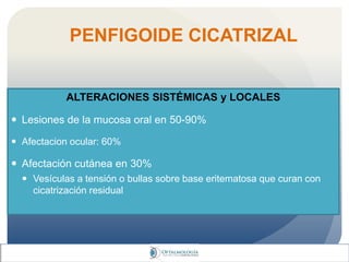 PENFIGOIDE CICATRIZAL
ALTERACIONES SISTÉMICAS y LOCALES
 Lesiones de la mucosa oral en 50-90%
 Afectacion ocular: 60%
 Afectación cutánea en 30%
 Vesículas a tensión o bullas sobre base eritematosa que curan con
cicatrización residual
 