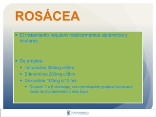 ROSÁCEA
 El tratamiento requiere medicamentos sistémicos y
oculares.
 Se emplea
 Tetraciclina 250mg c/6hrs
 Eritromicina 250mg c/6hrs
 Doxiciclina 100mg c/12 hrs
 Durante 2 a 8 semanas, con disminución gradual hasta una
dosis de mantenimiento más baja
 