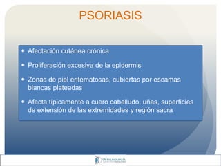 PSORIASIS
 Afectación cutánea crónica
 Proliferación excesiva de la epidermis
 Zonas de piel eritematosas, cubiertas por escamas
blancas plateadas
 Afecta típicamente a cuero cabelludo, uñas, superficies
de extensión de las extremidades y región sacra
 
