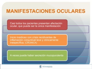 MANIFESTACIONES OCULARES
Casi todos los pacientes presentan afectación
ocular, que puede ser la única manifestación
Inicio insidioso con crisis recidivantes de
inflamación conjuntival leve y clínicamente
inespecífica. (CRONICA)
A veces puede haber secreción mucopurulenta
 