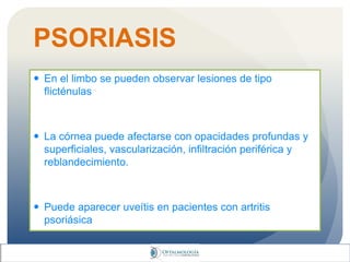 PSORIASIS
 En el limbo se pueden observar lesiones de tipo
flicténulas
 La córnea puede afectarse con opacidades profundas y
superficiales, vascularización, infiltración periférica y
reblandecimiento.
 Puede aparecer uveítis en pacientes con artritis
psoriásica
 