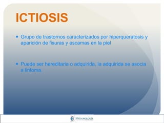 ICTIOSIS
 Grupo de trastornos caracterizados por hiperqueratosis y
aparición de fisuras y escamas en la piel
 Puede ser hereditaria o adquirida, la adquirida se asocia
a linfoma.
 