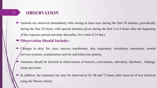 11 OBSERVATION
 Animals are observed immediately after dosing at least once during the first 30 minutes, periodically
during the first 24 hours, with special attention given during the first 2 to 6 hours after the beginning
of the exposure period and daily thereafter, for a total of 14 days.
 Observation Should Include:-
 Changes in skin, fur, eyes, mucous membranes, also respiratory, circulatory, autonomic, central
nervous systems, somatomotor activity and behaviour pattern.
 Attention should be directed to observations of tremors, convulsions, salivation, diarrhoea , lethargy,
sleep and coma.
 In addition, the treatment site may be observed at 24, 48 and 72 hours after removal of test chemical
using the Draize criteria.
 