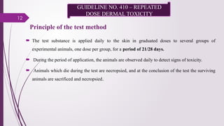 12
Principle of the test method
 The test substance is applied daily to the skin in graduated doses to several groups of
experimental animals, one dose per group, for a period of 21/28 days.
 During the period of application, the animals are observed daily to detect signs of toxicity.
 Animals which die during the test are necropsied, and at the conclusion of the test the surviving
animals are sacrificed and necropsied.
GUIDELINE NO. 410 – REPEATED
DOSE DERMAL TOXICITY
 