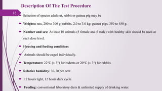 13
Description Of The Test Procedure
 Selection of species adult rat, rabbit or guinea pig may be
 Weights: rats, 200 to 300 g; rabbits, 2.0 to 3.0 kg; guinea pigs, 350 to 450 g.
 Number and sex: At least 10 animals (5 female and 5 male) with healthy skin should be used at
each dose level.
 Housing and feeding conditions
 Animals should be caged individually.
 Temperature: 22°C (± 3°) for rodents or 20°C (± 3°) for rabbits
 Relative humidity: 30-70 per cent
 12 hours light, 12 hours dark cycle.
 Feeding: conventional laboratory diets & unlimited supply of drinking water.
 