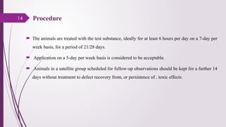 14 Procedure
 The animals are treated with the test substance, ideally for at least 6 hours per day on a 7-day per
week basis, for a period of 21/28 days.
 Application on a 5-day per week basis is considered to be acceptable.
 Animals in a satellite group scheduled for follow-up observations should be kept for a further 14
days without treatment to defect recovery from, or persistence of , toxic effects.
 