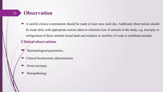 15 Observation
 A careful clinical examination should be made at least once each day. Additional observations should
be made daily with appropriate actions taken to minimize loss of animals to the study, e.g. necropsy or
refrigeration of those animals found dead and isolation or sacrifice of weak or moribund animals .
Clinical observations
 Haematological parameters,
 Clinical biochemistry determination
 Gross necropsy
 Histopathology
 