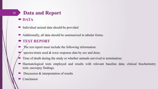  DATA
 Individual animal data should be provided
 Additionally, all data should be summarized in tabular forms.
 TEST REPORT
 The test report must include the following information:
 species/strain used & toxic response data by sex and dose;
 Time of death during the study or whether animals survived to termination;
 Haematological tests employed and results with relevant baseline data; clinical biochemistry
tests ;necropsy findings.
 Discussion & interpretation of results
 Conclusion
16 Data and Report
 