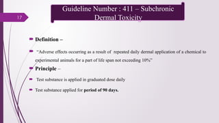 17
 Definition –
 “Adverse effects occurring as a result of repeated daily dermal application of a chemical to
experimental animals for a part of life span not exceeding 10%”
 Principle –
 Test substance is applied in graduated dose daily
 Test substance applied for period of 90 days.
Guideline Number : 411 – Subchronic
Dermal Toxicity
 