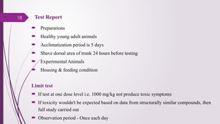 18
 Preparations
 Healthy young adult animals
 Acclimatization period is 5 days
 Shave dorsal area of trunk 24 hours before testing
 Experimental Animals
 Housing & feeding condition
Limit test
 If test at one dose level i.e. 1000 mg/kg not produce toxic symptoms
 If toxicity wouldn't be expected based on data from structurally similar compounds, then
full study carried out
 Observation period - Once each day
Test Report
 