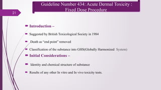 21
 Introduction –
 Suggested by British Toxicological Society in 1984
 Death as “end point” removed
 Classification of the substance into GHS(Globally Harmonized System)
 Initial Considerations –
 Identity and chemical structure of substance
 Results of any other In vitro and In vivo toxicity tests.
Guideline Number 434: Acute Dermal Toxicity :
Fixed Dose Procedure
 