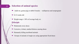 22 Selection of animal species
 Adult rat, guinea pig or rabbit Females – nulliparous and nonpregnant
 8-12 weeks old
 Weight range ± 20% of average body wt.
Principle
 Moderately toxic doses
 Corrosive, irritant, marked distress causing doses
 Humanely killing moribund animals
 Groups of animals of single sex using appropriate fixed doses
 