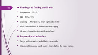 23  Housing and feeding conditions
 Temperature - 22 ± 3 C
 RH - 30% - 70%
 Lighting - Artificial (12 hours light-dark cycle)
 Feed- Conventional & enormous water Supply
 Groups - According to specific dose level
 Preparation of animals –
 5 days acclimatisation period before test study
 Shaving of the dorsal trunk hair 24 hours before the study weight.
 
