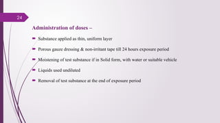 24
Administration of doses –
 Substance applied as thin, uniform layer
 Porous gauze dressing & non-irritant tape till 24 hours exposure period
 Moistening of test substance if in Solid form, with water or suitable vehicle
 Liquids used undiluted
 Removal of test substance at the end of exposure period
 