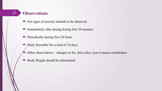 27 Observations
 For signs of toxicity animals to be observed
 Immediately after dosing during first 30 minutes
 Periodically during first 24 hours
 Daily thereafter for a total of 14 days
 Other observations – changes in fur, skin color, eyes n mucus membranes
 Body Weight should be determined
 