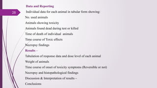 28
Data and Reporting
Individual data for each animal in tabular form showing:
No. used animals
Animals showing toxicity
Animals found dead during test or killed
Time of death of individual animals
Time course of Toxic effects
Necropsy findings
Results –
Tabulation of response data and dose level of each animal
Weight of animals
Time course of onset of toxicity symptoms (Reversible or not)
Necropsy and histopathological findings
Discussion & Interpretation of results –
Conclusions
 